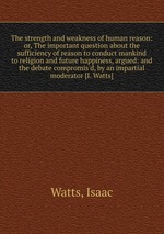 The strength and weakness of human reason: or, The important question about the sufficiency of reason to conduct mankind to religion and future happiness, argued: and the debate compromis`d, by an impartial moderator [I. Watts]