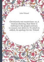 Christianity not mysterious: or, A treatise shewing, that there is nothing in the gospel contrary to reason, nor above it. To which is added, An apology for mr. Toland