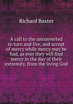 A call to the unconverted to turn and live, and accept of mercy while mercy may be had, as ever they will find mercy in the day of their extremity, from the living God