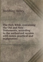 The Holy Bible, containing the Old and New Testaments, according to the authorized version : with notes, practical and explanatory