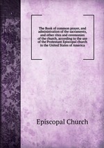 The Book of common prayer, and administration of the sacraments, and other rites and ceremonies of the church, according to the use of the Protestant Episcopal church in the United States of America