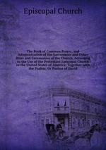 The Book of Common Prayer, and Administration of the Sacraments and Other Rites and Ceremonies of the Church, According to the Use of the Protestant Episcopal Church in the United States of America: Together with the Psalter, Or Psalms of David