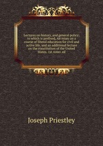 Lectures on history, and general policy; to which is prefixed, An essay on a course of liberal education for civil and active life, and an additional lecture on the constitution of the United States. 1st Amer. ed