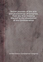 Secret journals of the acts and proceedings of Congress, from the first meeting thereof to the dissolution of the Confederation