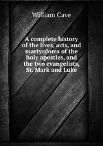 A complete history of the lives, acts, and martyrdoms of the holy apostles, and the two evangelists, St. Mark and Luke