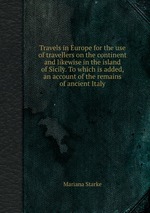 Travels in Europe for the use of travellers on the continent and likewise in the island of Sicily. To which is added, an account of the remains of ancient Italy