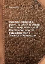 Paradise regain`d, a poem. To which is added Samson agonistes; and Poems upon several occasions: with a Tractate of education