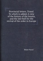 Provincial letters. Transl. To which is added, A view of the history of the Jesuits, and the late bull for the revival of the order in Europe