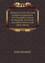 Memoirs of the life and religious experience of J. Kendall [written by himself]. To which are added letters and other pieces