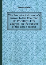 The Protestant dissenter`s answer to the Reverend Dr. Priestley`s Free address, on the subject of the Lord`s supper