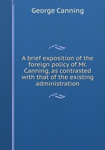 A brief exposition of the foreign policy of Mr. Canning, as contrasted with that of the existing administration