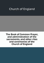 The Book of Common Prayer, and administration of the sacraments, and other rites and ceremonies of the Church of England