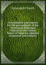 Constitution and canons for the government of the Protestant Episcopal Church in the United States of America adopted in general conventions