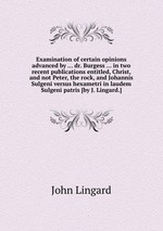 Examination of certain opinions advanced by ... dr. Burgess ... in two recent publications entitled, Christ, and not Peter, the rock, and Johannis Sulgeni versus hexametri in laudem Sulgeni patris [by J. Lingard.]