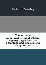 The folly and unreasonableness of atheism demonstrated from the advantage and pleasure of a religious life