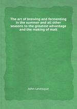 The art of brewing and fermenting in the summer and all other seasons to the greatest advantage and the making of malt