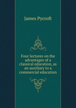 Four lectures on the advantages of a classical education, as an auxiliary to a commercial education