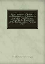 Secret Journals of the Acts and Proceedings of Congress, from the First Meeting Thereof to the Dissolution of the Confederation: Foreign affairs