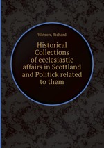 Historical Collections of ecclesiastic affairs in Scottland and Politick related to them