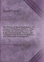 The Theory of Moral Sentiments;, Or,, An Essay Towards an Analysis of the Principles by which Men Naturally Judge Concerning the Conduct and Character, First of Their Neighbours, and Afterwards of Themselves