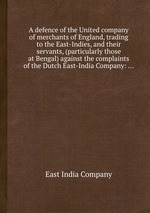 A defence of the United company of merchants of England, trading to the East-Indies, and their servants, (particularly those at Bengal) against the complaints of the Dutch East-India Company: