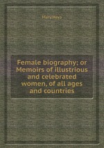 Female biography; or Memoirs of illustrious and celebrated women, of all ages and countries