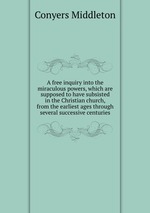 A free inquiry into the miraculous powers, which are supposed to have subsisted in the Christian church, from the earliest ages through several successive centuries
