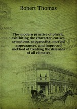 The modern practice of physic, exhibiting the character, causes, symptoms, prognostics, morbid appearances, and improved method of treating the diseases of all climates