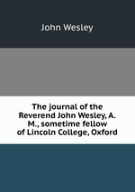 The journal of the Reverend John Wesley, A.M., sometime fellow of Lincoln College, Oxford