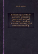 Interesting anecdotes, memoirs, allegories, essays, and poetical fragments; tending to amuse the fancy, and inculcate morality