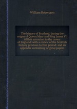 The history of Scotland, during the reigns of Queen Mary and King James VI. till his accession to the crown of England: with a review of the Scottish history previous to that period: and an appendix containing original papers