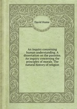An inquiry concerning human understanding. A dissertation on the passions. An inquiry concerning the principles of morals. The natural history of religion