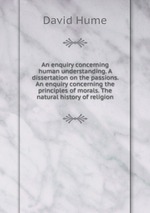 An enquiry concerning human understanding. A dissertation on the passions. An enquiry concerning the principles of morals. The natural history of religion