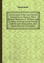 An Account of the Late Horrid Conspiracy to Depose Their Present Majesties K. William and Q. Mary, to Bring in the French and the Late King James, and Ruine the City of London