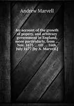 An account of the growth of popery, and arbitrary government in England, more particularly, from ... Nov. 1675 ... till ... 16th. July 1677 [by A. Marvell.]