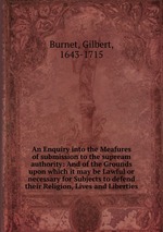 An Enquiry into the Meafures of submission to the supream authority: And of the Grounds upon which it may be Lawful or necessary for Subjects to defend their Religion, Lives and Liberties