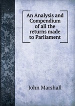 An Analysis and Compendium of all the returns made to Parliament