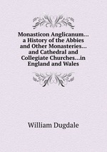 Monasticon Anglicanum...a History of the Abbies and Other Monasteries...and Cathedral and Collegiate Churches...in England and Wales