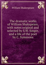 The dramatic works of William Shakspeare, with notes original and selected by S.W. Singer, and a life of the poet by C. Symmons