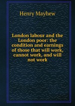 London labour and the London poor: the condition and earnings of those that will work, cannot work, and will not work