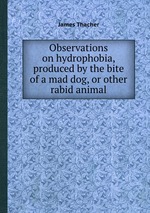 Observations on hydrophobia, produced by the bite of a mad dog, or other rabid animal