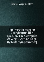 Pub. Virgilii Maronis Georgicorum libri quatuor. The Georgicks of Vergil, with an Engl. By J. Martyn. [Another]