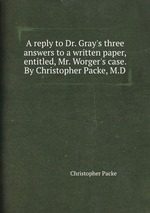 A reply to Dr. Gray`s three answers to a written paper, entitled, Mr. Worger`s case. By Christopher Packe, M.D