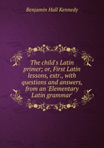 The child`s Latin primer; or, First Latin lessons, extr., with questions and answers, from an `Elementary Latin grammar`