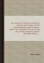 An enquiry into the contents, virtues, and uses, of the Scarborough spaw-waters: with the method of examining any other mineral-water. By Peter Shaw,