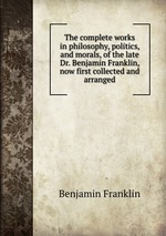 The complete works in philosophy, politics, and morals, of the late Dr. Benjamin Franklin, now first collected and arranged