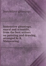 Instructive gleanings, moral and scientific, from the best writers on painting and drawing, arranged by R. Mainwaring