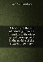 A history of the art of printing from its invention to its wide-spread development in the middle of the sixteenth century