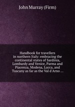 Handbook for travellers in northern Italy: embracing the continental states of Sardinia, Lombardy and Venice, Parma and Piacenza, Modena, Lucca, and Tuscany as far as the Val d`Arno