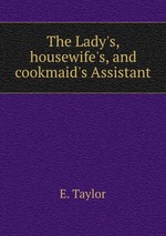 The Lady`s, housewife`s, and cookmaid`s Assistant
